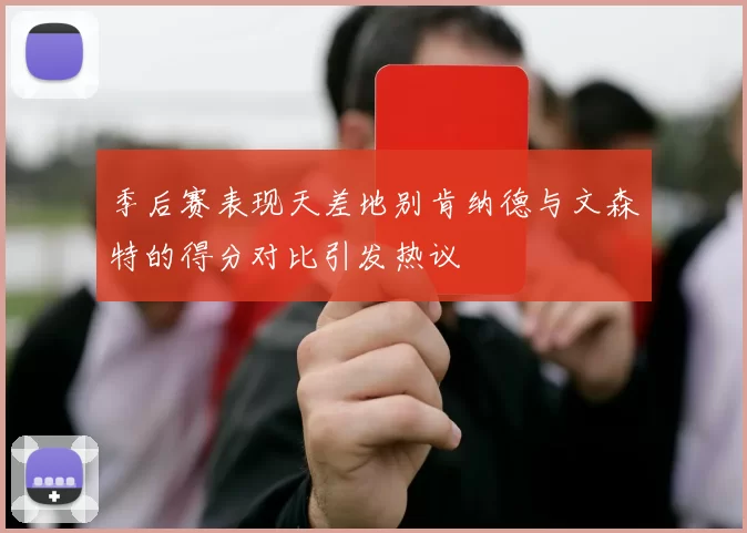 季后赛表现天差地别肯纳德与文森特的得分对比引发热议