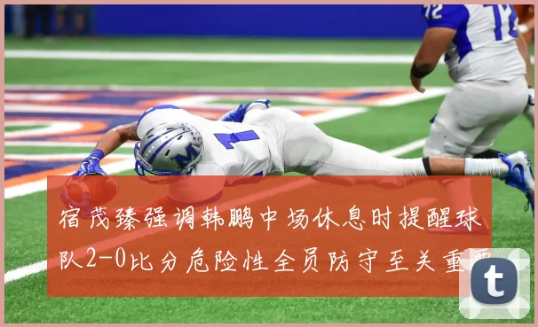 宿茂臻强调韩鹏中场休息时提醒球队2-0比分危险性全员防守至关重要