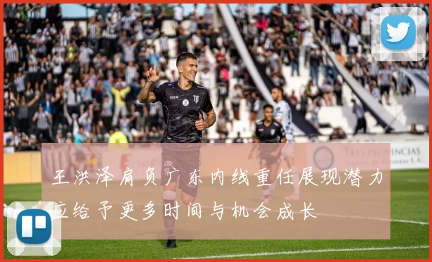 王洪泽肩负广东内线重任展现潜力应给予更多时间与机会成长