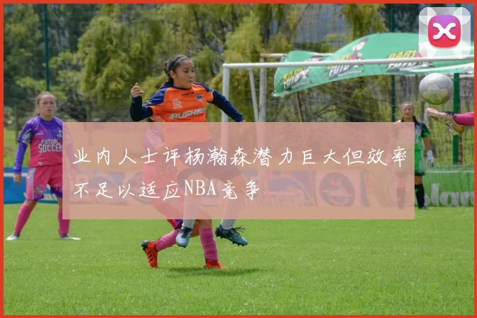 业内人士评杨瀚森潜力巨大但效率不足以适应NBA竞争