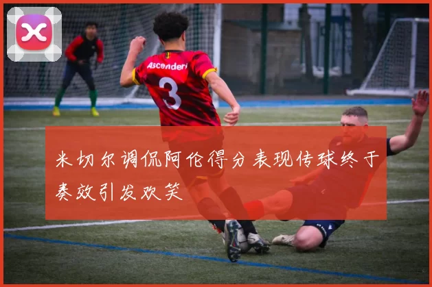 米切尔调侃阿伦得分表现传球终于奏效引发欢笑