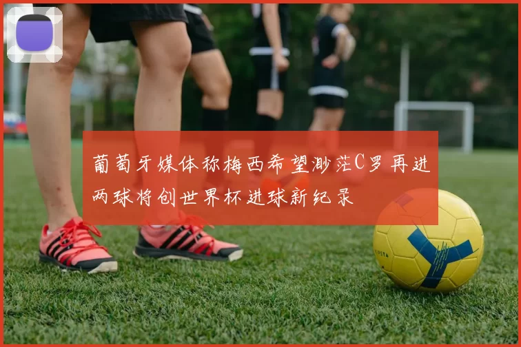 葡萄牙媒体称梅西希望渺茫C罗再进两球将创世界杯进球新纪录