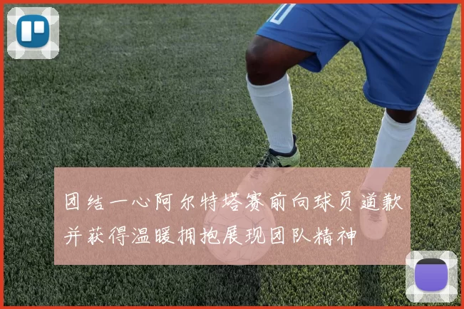 团结一心阿尔特塔赛前向球员道歉并获得温暖拥抱展现团队精神