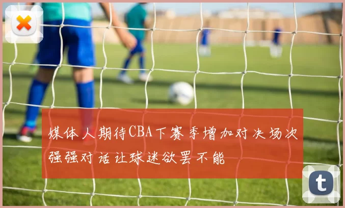 媒体人期待CBA下赛季增加对决场次强强对话让球迷欲罢不能