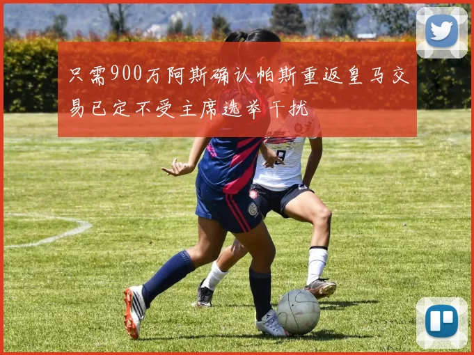 只需900万阿斯确认帕斯重返皇马交易已定不受主席选举干扰