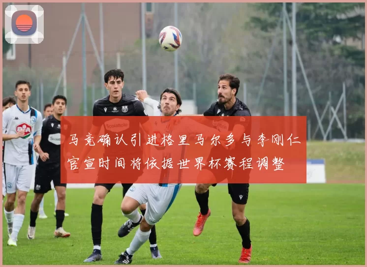 马竞确认引进格里马尔多与李刚仁官宣时间将依据世界杯赛程调整