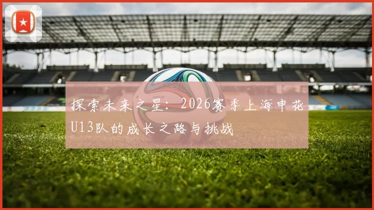 探索未来之星：2026赛季上海申花U13队的成长之路与挑战