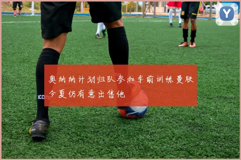 奥纳纳计划归队参加季前训练曼联今夏仍有意出售他