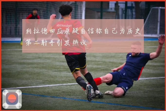 利拉德回应质疑自信称自己为历史第二射手引发热议