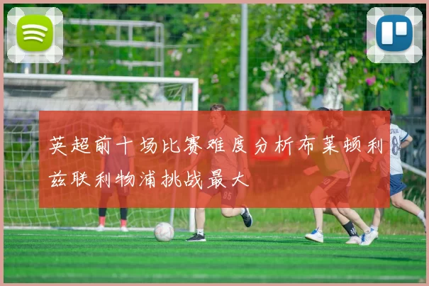英超前十场比赛难度分析布莱顿利兹联利物浦挑战最大
