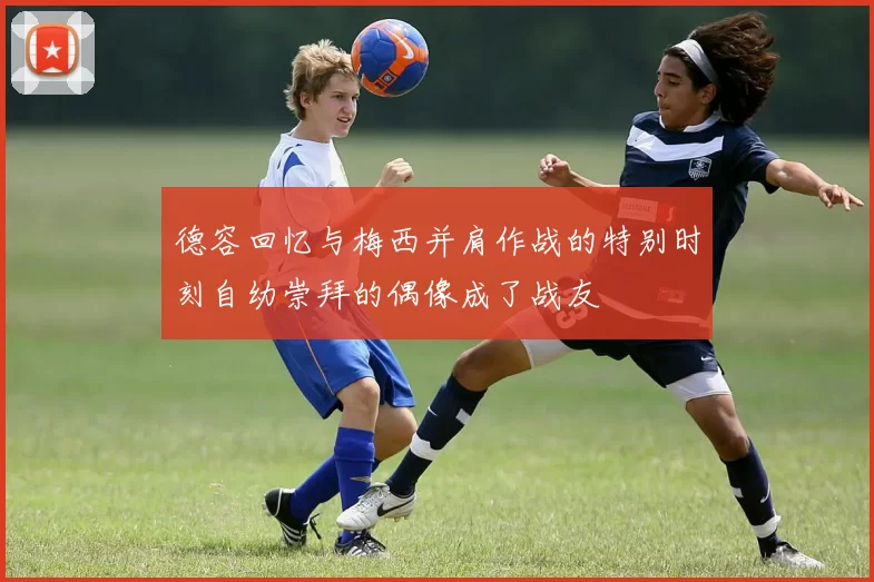 德容回忆与梅西并肩作战的特别时刻自幼崇拜的偶像成了战友