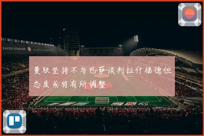 曼联坚持不与巴萨谈判拉什福德但态度或将有所调整